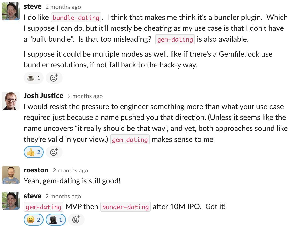 Screenshot of a Slack thread. Message from Steve: I do like bundle-dating. I think that makes me think it's a bundler plugin. Which I suppose I can do, but it'll mostly be cheating as my use case is that I don't have a "built bundle." Is that too misleading? gem-dating is also available. I suppose it could be multiple modes as well, like if there's a Gemfile.lock use bundler resolutions, if not fall back to the hack-y way. Message from Josh: I would resist the pressure to engineer something more than what your use case required just because a name pushed you that direction. (Unless it seems like the name uncovers "it really should be that way," and yet, both approaches sound like they're valid in your view.) gem-dating makes sense to me. Message from Ross: Yeah, gem-dating is still good! Message from Steve: gem-dating MVP then bundler-dating after 10M IPO. Got it!