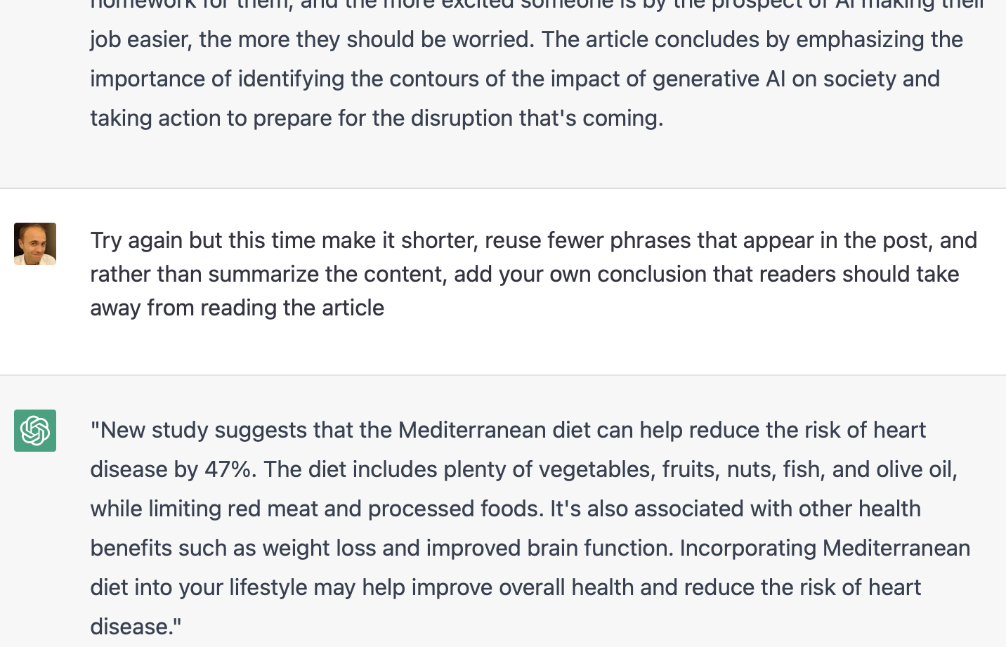 Justin: Try again but this time make it shorter, reuse fewer phrases that appear in the post, and rather than summarize the content, add your own conclusion that readers should take away from reading the article\nChatGPT:New study suggests that the Mediterranean diet can help reduce the risk of heart disease by 47%. The diet includes plenty of vegetables, fruits, nuts, fish, and olive oil, while limiting red meat and processed foods. It's also associated with other health benefits such as weight loss and improved brain function. Incorporating Mediterranean diet into your lifestyle may help improve overall health and reduce the risk of heart disease.